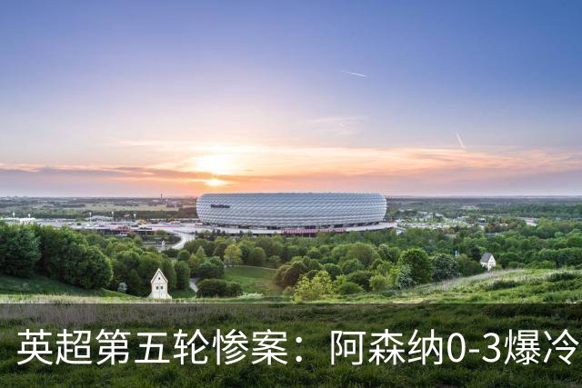 英超第五轮惨案：阿森纳0-3爆冷，连胜终结引争议
